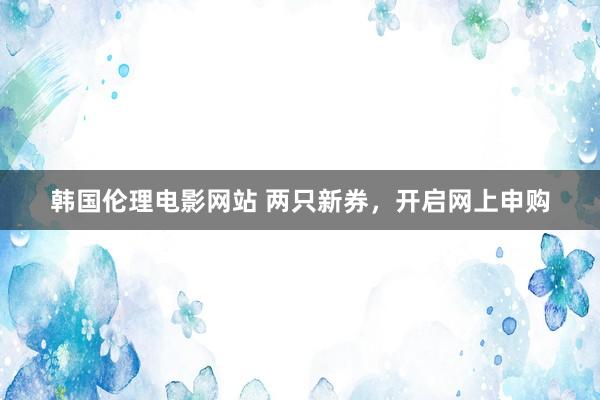 韩国伦理电影网站 两只新券，开启网上申购