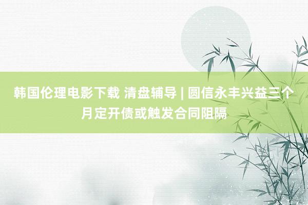 韩国伦理电影下载 清盘辅导 | 圆信永丰兴益三个月定开债或触发合同阻隔