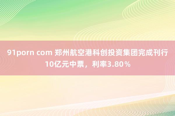 91porn com 郑州航空港科创投资集团完成刊行10亿元中票，利率3.80％