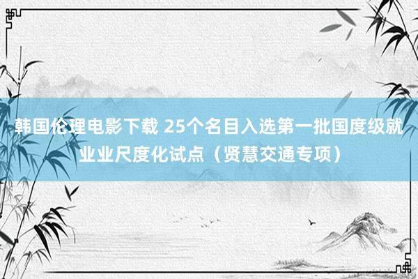 韩国伦理电影下载 25个名目入选第一批国度级就业业尺度化试点（贤慧交通专项）