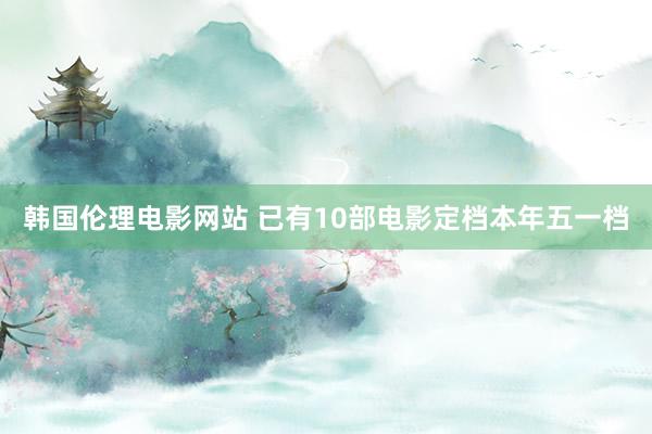 韩国伦理电影网站 已有10部电影定档本年五一档