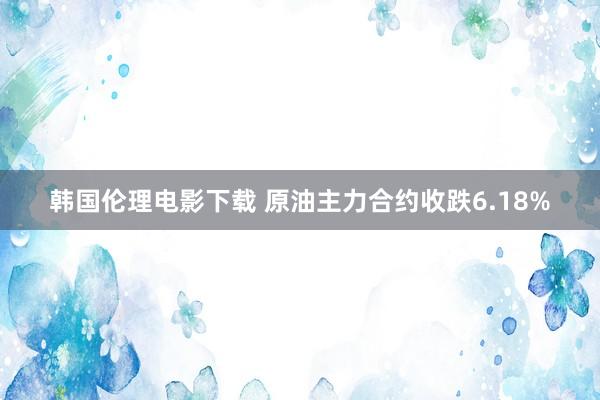 韩国伦理电影下载 原油主力合约收跌6.18%