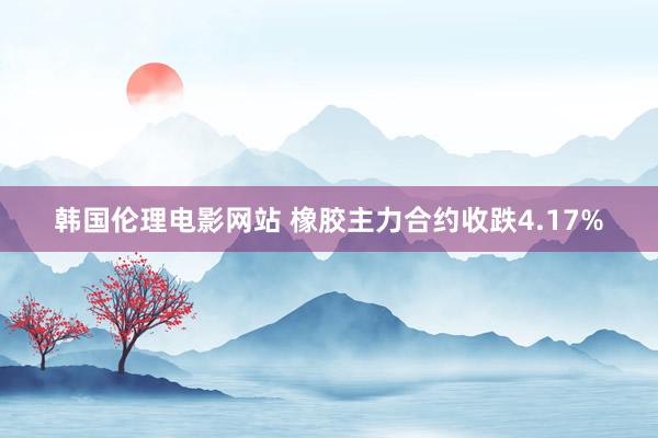 韩国伦理电影网站 橡胶主力合约收跌4.17%